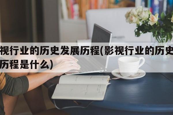 影视行业的历史发展历程(影视行业的历史发展历程是什么)